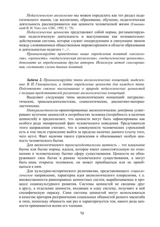70
Педагогическую аксиологию мы можем определить как тот раздел педа-
гогического знания, где воспитание, образование, обучение, педагогическая
деятельность рассматриваются как ценности человеческой жизни (Гинецин-
ский В. И. Указ. соч. СПб., 1992. С. 75).
Педагогические ценности представляют собой нормы, регламентирую-
щие педагогическую деятельность и выступающие как познавательно-
действующая система, которая служит опосредующим и связующим звеном
между сложившимися общественным мировоззрением в области образования
и деятельностью педагога <...>.
Проанализируйте приведенные выше определения понятий «аксиоло-
гия», «ценности», «педагогическая аксиология», «педагогические ценности»,
дополните их определениями других авторов. Используя метод глоссирова-
ния, составьте схемы данных понятий.
Задача 2. Проанализируйте типы аксиологических концепций, выделен-
ные В. И. Гинецинским, и дайте определение ценности для каждого типа.
Подготовьте связное высказывание о природе педагогических ценностей
с позиции представителей различных аксиологических концепций.
Выделяют следующие типы аксиологических концепций: натуралис-
тические, трансценденталистские, социологические, диалектико-материа-
листические.
Натуралистически-ориентированные аксиологические доктрины усмат-
ривают источник ценностей в потребностях человека (потребность в наличии
ценностей) и предполагают, что ценности могут быть зафиксированы как
особого рода эмпирический факт человеческого поведения. Представители
этого направления считают, что в совокупности человеческих стремлений
есть в том числе стремление выйти за пределы налично данного («хочу того,
чего нет»). Факт наличия такого стремления и обосновывает особую цен-
ность человеческого бытия.
Для аксиологического трансцендентализма ценность – это идеальное
бытие или бытие нормы, идеала, которое имеет самостоятельную по отно-
шению к человеческому бытию сферу существования. Ценности не обна-
руживают свое бытие в рамках человеческого существования, а могут
быть лишь открыты человеком, он может приобщаться или не приоб-
щаться к ним.
Для культурно-исторического релятивизма, представляющего социоло-
гическое направление, характерна идея аксиологического плюрализма, т. е.
множественности равноправных ценностных систем, вырабатываемых в про-
цессе социокультурного развития. Системы ценностей не сводимы друг
к другу, а отдельные ценности, входящие в одну систему, получают в ней
специфическую окраску. Сами системы ценностей могут использоваться
в качестве критерия разграничения социальных общностей разного масштаба
и типа, поскольку общность как раз и характеризуется тем, какого рода цен-
ности принимаются всеми его членами.
Copyright ОАО «ЦКБ «БИБКОМ» & ООО «Aгентство Kнига-Cервис»
 