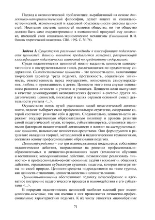 71
Подход к аксиологической проблематике, выработанный на основе диа-
лектико-материалистической философии, делает акцент на социально-
исторической, экономической и классовой обусловленности системы ценно-
стей. Носителем системы ценностей является общество, но это общество
должно быть само охарактеризовано в имманентной присущей ему динами-
ке, имеющей свои социально-экономические механизмы (Гинецинский В. И.
Основы теоретической педагогики. СПб., 1992. С. 75–76).
Задача 3. Существуют различные подходы к классификации педагогиче-
ских ценностей. Вашему вниманию предлагается материал, раскрывающий
классификацию педагогических ценностей по предметному содержанию.
Среди педагогических ценностей можно выделить ценности самодос-
таточного и инструментального типов, различающихся по предметному со-
держанию. Самодостаточные ценности – это ценности-цели, включающие
творческий характер труда педагога, престижность, социальную значи-
мость, ответственность перед государством, возможность самоутвержде-
ния, любовь и привязанность к детям. Ценности этого типа служат основа-
нием развития личности и учителя и учащихся. Ценности-цели выступают
в качестве доминирующих аксиологических функций в системе других пе-
дагогических ценностей, поскольку в целях отражен основной смысл дея-
тельности учителя <...>.
Осуществляя поиск путей реализации целей педагогической деятель-
ности, педагог выбирает свою профессиональную стратегию, содержание ко-
торой составляет развитие себя и других. Следовательно, ценности-цели от-
ражают государственную образовательную политику и уровень развития
самой педагогической науки, которые, субъективизируясь, становятся значи-
мыми факторами педагогической деятельности и влияют на инструменталь-
ные ценности, называемые ценностями-средствами. Они формируются в ре-
зультате овладения теорией, методологией и педагогическими технологиями,
составляя основу профессионального образования педагога.
Ценности-средства – это три взаимосвязанные подсистемы: собственно
педагогические действия, направленные на решение профессионально-
образовательных и личностно-развивающих задач (технологии обучения
и воспитания); коммуникативные действия, позволяющие реализовать лич-
ностно- и профессионально-ориентированные задачи (технологии общения);
действия, отражающие субъектную сущность педагога, которые интегратив-
ны по своей природе. Ценности-средства подразделяются на такие группы,
как ценности-отношения, ценности-качества и ценности-знания.
Ценности-отношения обеспечивают педагогу целесообразное и адек-
ватное построение педагогического процесса и взаимодействия с его субъек-
тами <...>.
В иерархии педагогических ценностей наиболее высокий ранг имеют
ценности-качества, так как именно в них проявляются личностно-профес-
сиональные характеристики педагога. К их числу относятся многообразные
Copyright ОАО «ЦКБ «БИБКОМ» & ООО «Aгентство Kнига-Cервис»
 