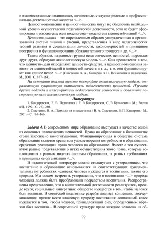 72
и взаимосвязанные индивидные, личностные, статусно-ролевые и профессио-
нально-деятельностные качества <...>.
Ценности-отношения и ценности-качества могут не обеспечить необходи-
мый уровень осуществления педагогической деятельности, если не будет сфор-
мирована и усвоена еще одна подсистема – подсистема ценностей-знаний <...>.
Ценности-знания – это определенным образом упорядоченныя и органи-
зованная система знаний и умений, представленная в виде педагогических
теорий развития и социализации личности, закономерностей и принципов
построения и функционирования образовательного процесса и др. <...>.
Таким образом, названные группы педагогических ценностей, порождая
друг друга, образуют аксиологическую модель <...>. Она проявляется в том,
что ценности-цели определяют ценности-средства, а ценности-отношения за-
висят от ценностей-целей и ценностей качеств и т. д., т. е. они функциониру-
ют как единое целое <...> (Сластенин В. А., Каширин В. П. Психология и педагогика.
М., 2001. С. 167–168).
На основании анализа текста постройте аксиологическую модель, от-
ражающую сущностную взаимосвязь педагогических ценностей. Изучите
другие подходы к классификации педагогических ценностей и дополните по-
строенную вами аксиологическую модель.
Литература
1. Бондаревская, Е. В. Педагогика / Е. В. Бондаревская, С. В. Кульневич.– М.; Ростов
н/Д, 1999.– С. 273–280.
2. Сластенин, В. А. Психология и педагогика / В. А. Сластенин, В. П. Каширин.– М.,
2001.– С. 165–166.
Задача 4. В современном мире образование выступает в качестве одной
из основных человеческих ценностей. Право на образование в большинстве
стран закреплено конституционно. Функционирующая в обществе система
образования является средством удовлетворения потребности в образовании,
средством реализации права человека на образование. Вместе с тем сущест-
вуют разные представления о путях осуществления этого права, которые во-
площаются в разных моделях системы образования, в разных требованиях
и принципах ее организации <...>.
В педагогической литературе можно столкнуться с утверждением, что
воспитание и образование основываются на соответствующих фундамен-
тальных потребностях человека: человек нуждается в воспитании, такова его
природа. Мы можем встретить утверждение, что в воспитании <...> природа
человека должна быть преобразована посредством воспитания. Распростра-
нены представления, что в воспитательной деятельности реализуются, преж-
де всего, социальные императивы: общество нуждается в том, чтобы человек
был воспитан. В советской педагогике разрабатывались концепции, подчер-
кивающие, прежде всего классовую природу воспитания: социальный класс
нуждается в том, чтобы человек, принадлежащий ему, определенным обра-
зом был воспитан... В современной культуре право каждого человека на об-
Copyright ОАО «ЦКБ «БИБКОМ» & ООО «Aгентство Kнига-Cервис»
 