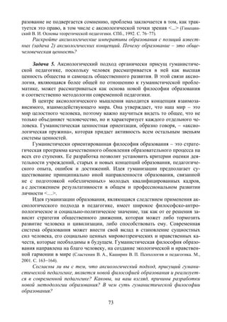 73
разование не подвергается сомнению, проблема заключается в том, как трак-
туется это право, в том числе с аксиологической точки зрения <...> (Гинецин-
ский В. И. Основы теоретической педагогики. СПб., 1992. С. 76–77).
Раскройте аксиологические императивы образования с позиций извест-
ных (задача 2) аксиологических концепций. Почему образование – это обще-
человеческая ценность?
Задача 5. Аксиологический подход органически присущ гуманистиче-
ской педагогике, поскольку человек рассматривается в ней как высшая
ценность общества и самоцель общественного развития. В этой связи аксио-
логия, являющаяся более общей по отношению к гуманистической пробле-
матике, может рассматриваться как основа новой философии образования
и соответственно методологии современной педагогики.
В центре аксиологического мышления находится концепция взаимоза-
висимого, взаимодействующего мира. Она утверждает, что наш мир – это
мир целостного человека, поэтому важно научиться видеть то общее, что не
только объединяет человечество, но и характеризует каждого отдельного че-
ловека. Гуманистическая ценностная ориентация, образно говоря, – «аксио-
логическая пружина», которая придает активность всем остальным звеньям
системы ценностей.
Гуманистически ориентированная философия образования – это страте-
гическая программа качественного обновления образовательного процесса на
всех его ступенях. Ее разработка позволит установить критерии оценки дея-
тельности учреждений, старых и новых концепций образования, педагогиче-
ского опыта, ошибок и достижений. Идея гуманизации предполагает су-
ществование принципиально иной направленности образования, связанной
не с подготовкой «обезличенных» молодых квалифицированных кадров,
а с достижением результативности в общем и профессиональном развитии
личности <…>.
Идея гуманизации образования, являющаяся следствием применения ак-
сиологического подхода в педагогике, имеет широкое философско-антро-
пологическое и социально-политическое значение, так как от ее решения за-
висит стратегия общественного движения, которая может либо тормозить
развитие человека и цивилизации, либо способствовать ему. Современная
система образования может внести свой вклад в становление сущностных
сил человека, его социально ценных мировоззренческих и нравственных ка-
честв, которые необходимы в будущем. Гуманистическая философия образо-
вания направлена на благо человеку, на создание экологической и нравствен-
ной гармонии в мире (Сластенин В. А., Каширин В. П. Психология и педагогика. М.,
2001. С. 163–164).
Согласны ли вы с тем, что аксиологический подход, присущий гумани-
стической педагогике, является новой философией образования и реализует-
ся в современной педагогике? Каковы, на ваш взгляд, причины разработки
новой методологии образования? В чем суть гуманистической философии
образования?
Copyright ОАО «ЦКБ «БИБКОМ» & ООО «Aгентство Kнига-Cервис»
 