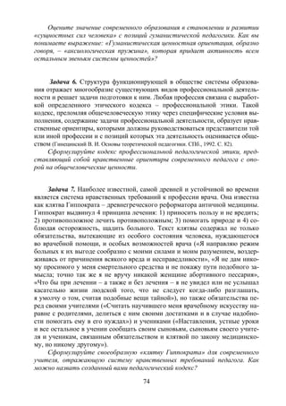 74
Оцените значение современного образования в становлении и развитии
«сущностных сил человека» с позиций гуманистической педагогики. Как вы
понимаете выражение: «Гуманистическая ценностная ориентация, образно
говоря, – «аксиологическая пружина», которая придает активность всем
остальным звеньям системы ценностей»?
Задача 6. Структура функционирующей в обществе системы образова-
ния отражает многообразие существующих видов профессиональной деятель-
ности и решает задачи подготовки к ним. Любая профессия связана с выработ-
кой определенного этического кодекса – профессиональной этики. Такой
кодекс, преломляя общечеловеческую этику через специфические условия вы-
полнения, содержание задачи профессиональной деятельности, образует нрав-
ственные ориентиры, которыми должны руководствоваться представители той
или иной профессии и с позиций которых эта деятельность оценивается обще-
ством (Гинецинский В. И. Основы теоретической педагогики. СПб., 1992. С. 82).
Сформулируйте кодекс профессиональной педагогической этики, пред-
ставляющий собой нравственные ориентиры современного педагога с опо-
рой на общечеловеческие ценности.
Задача 7. Наиболее известной, самой древней и устойчивой во времени
является система нравственных требований к профессии врача. Она известна
как клятва Гиппократа – древнегреческого реформатора античной медицины.
Гиппократ выдвинул 4 принципа лечения: 1) приносить пользу и не вредить;
2) противоположное лечить противоположным; 3) помогать природе и 4) со-
блюдая осторожность, щадить больного. Текст клятвы содержал не только
обязательства, вытекающие из особого состояния человека, нуждающегося
во врачебной помощи, и особых возможностей врача («Я направляю режим
больных к их выгоде сообразно с моими силами и моим разумением, воздер-
живаясь от причинения всякого вреда и несправедливости», «Я не дам нико-
му просимого у меня смертельного средства и не покажу пути подобного за-
мысла; точно так же я не вручу никакой женщине абортивного пессария»,
«Что бы при лечении – а также и без лечения – я не увидел или не услышал
касательно жизни людской того, что не следует когда-либо разглашать,
я умолчу о том, считая подобные вещи тайной»), но также обязательства пе-
ред своими учителями («Считать научившего меня врачебному искусству на-
равне с родителями, делиться с ним своими достатками и в случае надобно-
сти помогать ему в его нуждах») и учениками («Наставления, устные уроки
и все остальное в учении сообщать своим сыновьям, сыновьям своего учите-
ля и ученикам, связанным обязательством и клятвой по закону медицинско-
му, но никому другому»).
Сформулируйте своеобразную «клятву Гиппократа» для современного
учителя, отражающую систему нравственных требований педагога. Как
можно назвать созданный вами педагогический кодекс?
Copyright ОАО «ЦКБ «БИБКОМ» & ООО «Aгентство Kнига-Cервис»
 