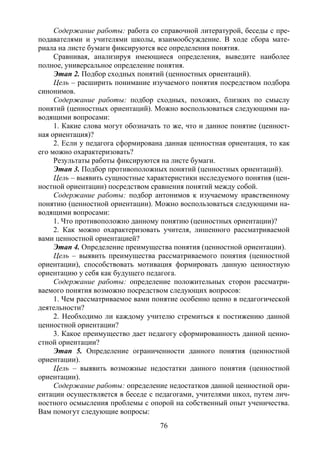 76
Содержание работы: работа со справочной литературой, беседы с пре-
подавателями и учителями школы, взаимообсуждение. В ходе сбора мате-
риала на листе бумаги фиксируются все определения понятия.
Сравнивая, анализируя имеющиеся определения, выведите наиболее
полное, универсальное определение понятия.
Этап 2. Подбор сходных понятий (ценностных ориентаций).
Цель – расширить понимание изучаемого понятия посредством подбора
синонимов.
Содержание работы: подбор сходных, похожих, близких по смыслу
понятий (ценностных ориентаций). Можно воспользоваться следующими на-
водящими вопросами:
1. Какие слова могут обозначать то же, что и данное понятие (ценност-
ная ориентация)?
2. Если у педагога сформирована данная ценностная ориентация, то как
его можно охарактеризовать?
Результаты работы фиксируются на листе бумаги.
Этап 3. Подбор противоположных понятий (ценностных ориентаций).
Цель – выявить сущностные характеристики исследуемого понятия (цен-
ностной ориентации) посредством сравнения понятий между собой.
Содержание работы: подбор антонимов к изучаемому нравственному
понятию (ценностной ориентации). Можно воспользоваться следующими на-
водящими вопросами:
1. Что противоположно данному понятию (ценностных ориентации)?
2. Как можно охарактеризовать учителя, лишенного рассматриваемой
вами ценностной ориентацией?
Этап 4. Определение преимущества понятия (ценностной ориентации).
Цель – выявить преимущества рассматриваемого понятия (ценностной
ориентации), способствовать мотивация формировать данную ценностную
ориентацию у себя как будущего педагога.
Содержание работы: определение положительных сторон рассматри-
ваемого понятия возможно посредством следующих вопросов:
1. Чем рассматриваемое вами понятие особенно ценно в педагогической
деятельности?
2. Необходимо ли каждому учителю стремиться к постижению данной
ценностной ориентации?
3. Какое преимущество дает педагогу сформированность данной ценно-
стной ориентации?
Этап 5. Определение ограниченности данного понятия (ценностной
ориентации).
Цель – выявить возможные недостатки данного понятия (ценностной
ориентации).
Содержание работы: определение недостатков данной ценностной ори-
ентации осуществляется в беседе с педагогами, учителями школ, путем лич-
ностного осмысления проблемы с опорой на собственный опыт ученичества.
Вам помогут следующие вопросы:
Copyright ОАО «ЦКБ «БИБКОМ» & ООО «Aгентство Kнига-Cервис»
 