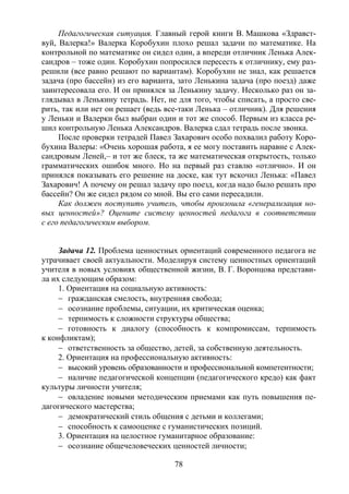 78
Педагогическая ситуация. Главный герой книги В. Машкова «Здравст-
вуй, Валерка!» Валерка Коробухин плохо решал задачи по математике. На
контрольной по математике он сидел один, а впереди отличник Ленька Алек-
сандров – тоже один. Коробухин попросился пересесть к отличнику, ему раз-
решили (все равно решают по вариантам). Коробухин не знал, как решается
задача (про бассейн) из его варианта, зато Ленькина задача (про поезд) даже
заинтересовала его. И он принялся за Ленькину задачу. Несколько раз он за-
глядывал в Ленькину тетрадь. Нет, не для того, чтобы списать, а просто све-
рить, так или нет он решает (ведь все-таки Ленька – отличник). Для решения
у Леньки и Валерки был выбран один и тот же способ. Первым из класса ре-
шил контрольную Ленька Александров. Валерка сдал тетрадь после звонка.
После проверки тетрадей Павел Захарович особо похвалил работу Коро-
бухина Валеры: «Очень хорошая работа, я ее могу поставить наравне с Алек-
сандровым Леней,– и тот же блеск, та же математическая открытость, только
грамматических ошибок много. Но на первый раз ставлю «отлично». И он
принялся показывать его решение на доске, как тут вскочил Ленька: «Павел
Захарович! А почему он решал задачу про поезд, когда надо было решать про
бассейн? Он же сидел рядом со мной. Вы его сами пересадили.
Как должен поступить учитель, чтобы произошла «генерализация но-
вых ценностей»? Оцените систему ценностей педагога в соответствии
с его педагогическим выбором.
Задача 12. Проблема ценностных ориентаций современного педагога не
утрачивает своей актуальности. Моделируя систему ценностных ориентаций
учителя в новых условиях общественной жизни, В. Г. Воронцова представи-
ла их следующим образом:
1. Ориентация на социальную активность:
− гражданская смелость, внутренняя свобода;
− осознание проблемы, ситуации, их критическая оценка;
− терпимость к сложности структуры общества;
− готовность к диалогу (способность к компромиссам, терпимость
к конфликтам);
− ответственность за общество, детей, за собственную деятельность.
2. Ориентация на профессиональную активность:
− высокий уровень образованности и профессиональной компетентности;
− наличие педагогической концепции (педагогического кредо) как факт
культуры личности учителя;
− овладение новыми методическим приемами как путь повышения пе-
дагогического мастерства;
− демократический стиль общения с детьми и коллегами;
− способность к самооценке с гуманистических позиций.
3. Ориентация на целостное гуманитарное образование:
− осознание общечеловеческих ценностей личности;
Copyright ОАО «ЦКБ «БИБКОМ» & ООО «Aгентство Kнига-Cервис»
 