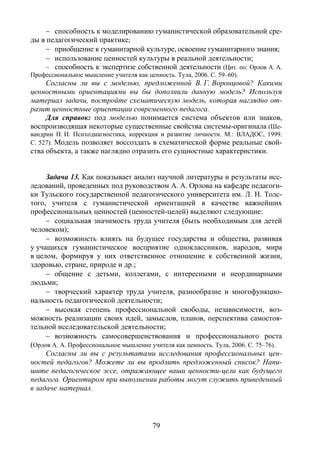 79
− способность к моделированию гуманистической образовательной сре-
ды в педагогический практике;
− приобщение к гуманитарной культуре, освоение гуманитарного знания;
− использование ценностей культуры в реальной деятельности;
− способность к экспертизе собственной деятельности (Цит. по: Орлов А. А.
Профессиональное мышление учителя как ценность. Тула, 2006. С. 59–60).
Согласны ли вы с моделью, предложенной В. Г. Воронцовой? Какими
ценностными ориентациями вы бы дополнили данную модель? Используя
материал задачи, постройте схематическую модель, которая наглядно от-
разит ценностные ориентации современного педагога.
Для справок: под моделью понимается система объектов или знаков,
воспроизводящая некоторые существенные свойства системы-оригинала (Ше-
вандрин Н. И. Психодиагностика, коррекция и развитие личности. М.: ВЛАДОС, 1999.
С. 527). Модель позволяет воссоздать в схематической форме реальные свой-
ства объекта, а также наглядно отразить его сущностные характеристики.
Задача 13. Как показывает анализ научной литературы и результаты исс-
ледований, проведенных под руководством А. А. Орлова на кафедре педагоги-
ки Тульского государственной педагогического университета им. Л. Н. Толс-
того, учителя с гуманистической ориентацией в качестве важнейших
профессиональных ценностей (ценностей-целей) выделяют следующие:
− социальная значимость труда учителя (быть необходимым для детей
человеком);
− возможность влиять на будущее государства и общества, развивая
у учащихся гуманистическое восприятие одноклассников, народов, мира
в целом, формируя у них ответственное отношение к собственной жизни,
здоровью, стране, природе и др.;
− общение с детьми, коллегами, с интересными и неординарными
людьми;
− творческий характер труда учителя, разнообразие и многофункцио-
нальность педагогической деятельности;
− высокая степень профессиональной свободы, независимости, воз-
можность реализации своих идей, замыслов, планов, перспектива самостоя-
тельной исследовательской деятельности;
− возможность самосовершенствования и профессионального роста
(Орлов А. А. Профессиональное мышление учителя как ценность. Тула, 2006. С. 75–76).
Согласны ли вы с результатами исследования профессиональных цен-
ностей педагогов? Можете ли вы продлить предложенный список? Напи-
шите педагогическое эссе, отражающее ваши ценности-цели как будущего
педагога. Ориентиром при выполнении работы могут служить приведенный
в задаче материал.
Copyright ОАО «ЦКБ «БИБКОМ» & ООО «Aгентство Kнига-Cервис»
 