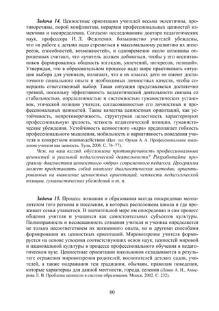 80
Задача 14. Ценностные ориентации учителей весьма эклектичны, про-
тиворечивы, порой конфликтны, иерархия профессиональных ценностей из-
менчива и неопределенна. Согласно исследованиям доктора педагогических
наук, профессора И. Л. Федотенко, большинство учителей убеждены,
что «в работе с детьми надо стремиться к максимальному развитию их инте-
ресов, способностей, возможностей», и одновременно около половины оп-
рошенных считают, что «учитель должен добиваться, чтобы у его воспитан-
ников формировались общность взглядов, увлечений, интересов, позиций».
Утверждая, что в образовательном процессе надо шире практиковать ситуа-
ции выбора для учеников, полагают, что в их классах дети не имеют доста-
точного социального опыта и необходимых личностных качеств, чтобы со-
вершить ответственный выбор. Такая ситуация представляется достаточно
трезвой, поскольку эффективность педагогической деятельности связана со
стабильностью, определенностью и системностью гуманистических устано-
вок, этической позиции учителя, согласованностью его личностных и про-
фессиональных ценностей. Такие качества ценностных ориентаций, как ус-
тойчивость, непротиворечивость, структурная целостность характеризуют
профессиональную зрелость, четкость педагогической позиции, гуманисти-
ческие убеждения. Устойчивость ценностного «ядра» предполагает гибкость
профессионального мышления, мобильность и вариативность поведения учи-
теля в конкретном взаимодействии (Цит. по: Орлов А. А. Профессиональное мыш-
ление учителя как ценность. Тула, 2006. С. 76–77).
Чем, на ваш взгляд, обусловлена противоречивость профессиональных
ценностей и реальной педагогической деятельности? Разработайте про-
грамму диагностики ценностного «ядра» современного педагога. Программа
может представлять собой комплекс диагностических методик, ориенти-
рованных на выявление ценностных ориентаций, четкости педагогической
позиции, гуманистических убеждений и т. п.
Задача 15. Процесс познания и образования всегда опосредован мента-
литетом того региона и поселения, в которых расположена школа и где про-
живает семья учащегося. В значительной мере им опосредован и сам процесс
общения учителя и учащихся как самостоятельных субъектов культуры.
Полноправность и несмешанность сознания учителя и ученика определяется
не только несоответствием их жизненного опыта, но и другими способами
формирования их ценностных ориентаций. Мировоззрение учителя форми-
руется на основе усвоения соответствующих основ наук, ценностей мировой
и национальной культуры в процессе профессионального обучения в педаго-
гическом вузе. Ценностные ориентации школьников складываются в резуль-
тате отражения мировоззрения родителей, воспитателей детских садов, учи-
телей, а также подражания тем традициям, обычаям, правилам поведения,
которые характерны для данной местности, города, селения (Левко А. И., Ахме-
рова Л. В. Проблема ценности в системе образования. Минск, 2002. С. 232).
Copyright ОАО «ЦКБ «БИБКОМ» & ООО «Aгентство Kнига-Cервис»
 