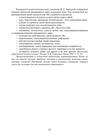 82
Кандидатом педагогических наук, доцентом Ж. Е. Завадской содержание
базовых ценностей раскрывается через отдельные идеи. Так, сущностной ха-
рактеристикой такой ценности как «Я» («самость») являются:
– «ответственность человека за свою жизнь перед собой;
– цель, перспектива, программа личной жизни – путь самоопределения;
– субъект и строитель своей жизнедеятельности;
– личностный рост как способ изменить себя;
– стремление расширить границы «Я», обогатить себя;
– понимание личностного смысла жизни как самосовершенствования
и совершенствования окружающего мира;
– культура как пространство, среда развития «Я»;
– самопознание, самосовершенствование, рефлексия;
– обстоятельства и выбор линии поведения;
– самоуважение, личное достоинство, честь;
– самовыражение, самоутверждение как важнейшие потребности;
– способность видеть, слышать другого, принимать его как данность;
– готовность созидать добро для других и во имя других» (Воспитание
нравственной личности в школе / Под ред. К. В. Гавриловец. Минск, 2005. С. 72–76).
Проанализируйте и осмыслите выделенные характеристики. Какие из
них, по вашему мнению, наиболее значимы в становлении личности ваших
будущих учеников? Напишите письмо своим будущим учениками, которое
могло бы служить для них ценностным ориентиром.
Copyright ОАО «ЦКБ «БИБКОМ» & ООО «Aгентство Kнига-Cервис»
 