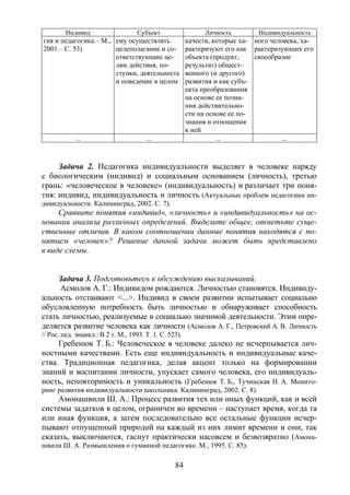 84
Индивид Субъект Личность Индивидуальность
гия и педагогика.– М.,
2001.– С. 53)
ему осуществлять
целеполагание и со-
ответствующие це-
лям действия, по-
ступки, деятельность
и поведение в целом
качеств, которые ха-
рактеризуют его как
объекта (продукт,
результат) общест-
венного (и другого)
развития и как субъ-
екта преобразования
на основе ее позна-
ния действительно-
сти на основе ее по-
знания и отношения
к ней
ного человека, ха-
рактеризующих его
своеобразие
... ... ... ...
Задача 2. Педагогика индивидуальности выделяет в человеке наряду
с биологическим (индивид) и социальным основанием (личность), третью
грань: «человеческое в человеке» (индивидуальность) и различает три поня-
тия: индивид, индивидуальность и личность (Актуальные проблем педагогики ин-
дивидуальности. Калининград, 2002. С. 7).
Сравните понятия «индивид», «личность» и «индивидуальность» на ос-
новании анализа различных определений. Выделите общее, отметьте суще-
ственные отличия. В каком соотношении данные понятия находятся с по-
нятием «человек»? Решение данной задачи может быть представлено
в виде схемы.
Задача 3. Подготовьтесь к обсуждению высказываний.
Асмолов А. Г.: Индивидом рождаются. Личностью становятся. Индивиду-
альность отстаивают <...>. Индивид в своем развитии испытывает социально
обусловленную потребность быть личностью и обнаруживает способность
стать личностью, реализуемые в социально значимой деятельности. Этим опре-
деляется развитие человека как личности (Асмолов А. Г., Петровский А. В. Личность
// Рос. пед. энцикл.: В 2 т. М., 1993. Т. 1. С. 523).
Гребенюк Т. Б.: Человеческое в человеке далеко не исчерпывается лич-
ностными качествами. Есть еще индивидуальность и индивидуальные каче-
ства. Традиционная педагогика, делая акцент только на формировании
знаний и воспитании личности, упускает самого человека, его индивидуаль-
ность, неповторимость и уникальность (Гребенюк Т. Б., Тучинская Н. А. Монито-
ринг развития индивидуальности школьника. Калининград, 2002. С. 8).
Амонашвили Ш. А.: Процесс развития тех или иных функций, как и всей
системы задатков в целом, ограничен во времени – наступает время, когда та
или иная функция, а затем последовательно все остальные функции исчер-
пывают отпущенный природой на каждый из них лимит времени и они, так
сказать, выключаются, гаснут практически насовсем и безвозвратно (Амона-
швили Ш. А. Размышления о гуманной педагогике. М., 1995. С. 85).
Copyright ОАО «ЦКБ «БИБКОМ» & ООО «Aгентство Kнига-Cервис»
 
