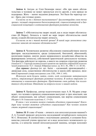 86
Задача 6. Антуан де Сент-Экзюпери писал: «Ни при каких обстоя-
тельствах в человеке не может проснуться кто-то другой, о ком прежде не
подозревал. Жить – значит медленно рождаться. Это было бы чересчур лег-
ко – брать уже готовые души».
Согласны ли вы с данным высказыванием? Аргументируйте свою точку
зрения с позиций сторонников биологизаторской, социологизаторской и био-
социальной концепций к соотношению факторов развития личности.
Задача 7. «Обстоятельства творят людей, как и люди творят обстоятель-
ства» (К. Маркс). Личность в такой же мере творит обстоятельства своей
жизни, в какой обстоятельства творят личность.
Согласны ли вы с такой точкой зрения? В какой мере личностное ста-
новление зависит от внешних обстоятельств?
Задача 8. Человеческое развитие обусловлено взаимодействием многих
факторов: наследственности, среды (социальной, биогенной, абиогенной),
воспитания (вернее, многих видов направленного воздействия общества на
формирование личности), собственной практической деятельности человека.
Эти факторы действуют не порознь, а вместе на сложную структуру развития
(Ананьев Б. Г. Структура индивидуального развития как проблема современной педагоги-
ческой антропологии // Б. Г. Ананьев. Избранные психол. тр.: В 2 т. М., 1980. Т. 1. С. 44–45).
Для справок: фактор (от лат. factor – «делающий, производящий») –
движущая сила, существенное обстоятельство в каком-либо процессе, явле-
нии (Современный словарь иностранных слов. СПб., 1994. С. 645).
Используя лист бумаги, нитки, скотч, клей, изготовьте материальную
модель, отражающую факторы развития человека. В модели отразите со-
отношение и взаимосвязь факторов. Представьте свою работу для коллек-
тивного обсуждения. Ответьте на вопросы коллег о вашей модели.
Задача 9. Профессор, доктор педагогических наук А. В. Мудрик утвер-
ждает, что человек в процессе социализации выступает в трех ипостасях: как
объект социализации, как субъект социализации, как жертва социализации
(Мудрик А. В. Социальная педагогика. С. 17─25).
В связи с чем человека можно считать объектом социализации? Благо-
даря чему человек является субъектом социализации? Как человек может
стать жертвой социализации?
Задача 10. В главе «Ученик – личность или интеллектуальная машина?»
Л. А. Головей приводит результаты исследований петербургского психолога
М. С. Игнатенко. В соответствии с полученными данными, в сознании боль-
шинства учителей ученик предстает не в виде целостного человеческого су-
щества, а в качестве некоей интеллектуальной машины, которая исполняет
Copyright ОАО «ЦКБ «БИБКОМ» & ООО «Aгентство Kнига-Cервис»
 