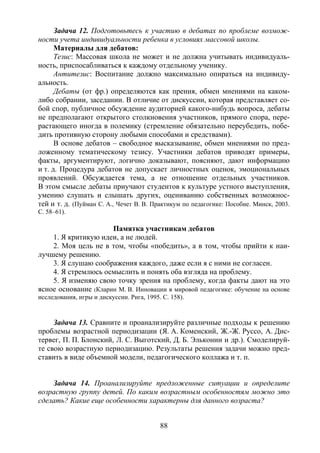 88
Задача 12. Подготовьтесь к участию в дебатах по проблеме возмож-
ности учета индивидуальности ребенка в условиях массовой школы.
Материалы для дебатов:
Тезис: Массовая школа не может и не должна учитывать индивидуаль-
ность, приспосабливаться к каждому отдельному ученику.
Антитезис: Воспитание должно максимально опираться на индивиду-
альность.
Дебаты (от фр.) определяются как прения, обмен мнениями на каком-
либо собрании, заседании. В отличие от дискуссии, которая представляет со-
бой спор, публичное обсуждение аудиторией какого-нибудь вопроса, дебаты
не предполагают открытого столкновения участников, прямого спора, пере-
растающего иногда в полемику (стремление обязательно переубедить, побе-
дить противную сторону любыми способами и средствами).
В основе дебатов – свободное высказывание, обмен мнениями по пред-
ложенному тематическому тезису. Участники дебатов приводят примеры,
факты, аргументируют, логично доказывают, поясняют, дают информацию
и т. д. Процедура дебатов не допускает личностных оценок, эмоциональных
проявлений. Обсуждается тема, а не отношение отдельных участников.
В этом смысле дебаты приучают студентов к культуре устного выступления,
умению слушать и слышать других, оцениванию собственных возможнос-
тей и т. д. (Пуйман С. А., Чечет В. В. Практикум по педагогике: Пособие. Минск, 2003.
С. 58–61).
Памятка участникам дебатов
1. Я критикую идеи, а не людей.
2. Моя цель не в том, чтобы «победить», а в том, чтобы прийти к наи-
лучшему решению.
3. Я слушаю соображения каждого, даже если я с ними не согласен.
4. Я стремлюсь осмыслить и понять оба взгляда на проблему.
5. Я изменяю свою точку зрения на проблему, когда факты дают на это
ясное основание (Кларин М. В. Инновации в мировой педагогике: обучение на основе
исследования, игры и дискуссии. Рига, 1995. С. 158).
Задача 13. Сравните и проанализируйте различные подходы к решению
проблемы возрастной периодизации (Я. А. Коменский, Ж.-Ж. Руссо, А. Дис-
тервег, П. П. Блонский, Л. С. Выготский, Д. Б. Эльконин и др.). Смоделируй-
те свою возрастную периодизацию. Результаты решения задачи можно пред-
ставить в виде объемной модели, педагогического коллажа и т. п.
Задача 14. Проанализируйте предложенные ситуации и определите
возрастную группу детей. По каким возрастным особенностям можно это
сделать? Какие еще особенности характерны для данного возраста?
Copyright ОАО «ЦКБ «БИБКОМ» & ООО «Aгентство Kнига-Cервис»
 