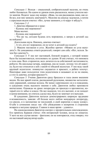 89
Ситуация 1. Володя – смышленый, сообразительный мальчик, но очень
любит баловаться. На одном из уроков очень расшалился, мешал учителю вес-
ти занятия. Педагог задал ему вопрос: «Вова, ты сам расскажешь маме, как се-
бя вел, или мне записать замечание?». Мальчик на секунду задумался, а потом
с серьезным видом ответил: «Нет, лучше запишите, а то вдруг я забуду!».
Ситуации 2–3.
1. Девочка обращается к маме:
– Купишь мне мороженое?
Мама молчит.
– Купишь мне мороженое?
– Что же ты, сегодня будешь есть мороженое, а завтра в детский сад
не пойдешь?
Длительная пауза. Наконец, девочка отвечает:
– А тот, кто ест мороженое, он не хочет в детский сад ходить?
2. Максим поставлен в угол. Жалобно кричит: «Можно из угла выхо-
дить?». Не дождавшись ответа родителей, говорит сам себе: «Нет, нельзя. За-
чем бил девочку?».
Ситуация 4. У нее нет настоящей, близкой подруги, с которой можно
было бы посоветоваться, потолковать по душам. И она считает, что виновата
в этом сама. Всех сторонится, всех дичится из-за собственной застенчивости,
робости. На школьные вечера, например, она не ходит, потому что ей кажет-
ся, будто все относятся к ней с какой-то обидной жалостью. У нее ведь такой
крупный недостаток: поминутно смущается и краснеет, а ребята хохочут.
Некоторые даже пользуются этим недостатком и называют ее не по имени,
а «это та девочка, которая краснеет?».
Ситуация 5. Ученик Джигитов сразу бросался в глаза своим внешним
видом. На шее яркий платок, расписанный русалками, множество металличе-
ских украшений, длинные волосы. Не менее «оригинален» он и в поведении,
в суждениях очень высокого мнения о себе. Джигитов любил произвести
впечатление. Однажды на уроке литературы он просидел в противогазе, ко-
торый кто-то забыл в классе. Он все надеялся, что его выгонят, и он попадет
в центр внимания, но учитель сделал вид, будто не замечает его выходки.
В суждениях Джигитов пытался демонстрировать широкую эрудицию
и независимость, заявляя: «Я больше всего люблю мемуарную литературу,
я и рисую, и в математике не последний, я свой кирпичик в науку вложу».
О себе в сочинении писал так: «По убеждениям я неокритик и сторонник
возврата к матушке природе. Главное в наше время – удивить».
На одноклассников Джигитов смотрел с презрительным снисхождением.
Его приятель Бураков считал: «Он интересный человек, когда не ломается.
У него на все случаи жизни – фантазии; он не повторяется, отец говорил, что
он настоящий аккумулятор идей».
Copyright ОАО «ЦКБ «БИБКОМ» & ООО «Aгентство Kнига-Cервис»
 