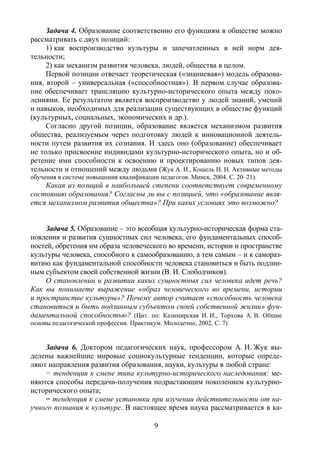 9
Задача 4. Образование соответственно его функциям в обществе можно
рассматривать с двух позиций:
1) как воспроизводство культуры и запечатленных в ней норм дея-
тельности;
2) как механизм развития человека, людей, общества в целом.
Первой позиции отвечает теоретическая («знаниевая») модель образова-
ния, второй – универсальная («способностная»). В первом случае образова-
ние обеспечивает трансляцию культурно-исторического опыта между поко-
лениями. Ее результатом является воспроизводство у людей знаний, умений
и навыков, необходимых для реализации существующих в обществе функций
(культурных, социальных, экономических и др.).
Согласно другой позиции, образование является механизмом развития
общества, реализуемым через подготовку людей к инновационной деятель-
ности путем развития их сознания. И здесь оно (образование) обеспечивает
не только присвоение индивидами культурно-исторического опыта, но и об-
ретение ими способности к освоению и проектированию новых типов дея-
тельности и отношений между людьми (Жук А. И., Кошель Н. Н. Активные методы
обучения в системе повышения квалификации педагогов. Минск, 2004. С. 20–21).
Какая из позиций в наибольшей степени соответствует современному
состоянию образования? Согласны ли вы с позицией, что «образование явля-
ется механизмом развития общества»? При каких условиях это возможно?
Задача 5. Образование – это всеобщая культурно-историческая форма ста-
новления и развития сущностных сил человека, его фундаментальных способ-
ностей, обретения им образа человеческого во времени, истории и пространстве
культуры человека, способного к самообразованию, а тем самым – и к самораз-
витию как фундаментальной способности человека становиться и быть подлин-
ным субъектом своей собственной жизни (В. И. Слободчиков).
О становлении и развитии каких сущностных сил человека идет речь?
Как вы понимаете выражение «образ человеческого во времени, истории
и пространстве культуры»? Почему автор считает «способность человека
становиться и быть подлинным субъектом своей собственной жизни» фун-
даментальной способностью? (Цит. по: Казимирская И. И., Торхова А. В. Общие
основы педагогической профессии. Практикум. Молодечно, 2002. C. 7).
Задача 6. Доктором педагогических наук, профессором А. И. Жук вы-
делены важнейшие мировые социокультурные тенденции, которые опреде-
ляют направления развития образования, науки, культуры в любой стране:
− тенденция к смене типа культурно-исторического наследования: ме-
няются способы передачи-получения подрастающим поколением культурно-
исторического опыта;
− тенденция к смене установки при изучении действительности от на-
учного познания к культуре. В настоящее время наука рассматривается в ка-
Copyright ОАО «ЦКБ «БИБКОМ» & ООО «Aгентство Kнига-Cервис»
 