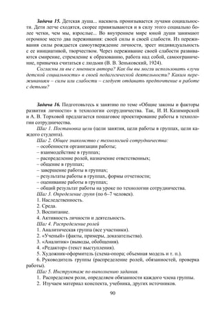 90
Задача 15. Детская душа... насквозь пронизывается лучами социальнос-
ти. Дети легче сходятся, скорее привязываются и в силу этого социально бо-
лее четки, чем мы, взрослые... Во внутреннем мире юной души занимают
огромное место два переживания: своей силы и своей слабости. Из пережи-
вания силы рождается самоутверждение личности, зреет индивидуальность
с ее инициативой, творчеством. Через переживание своей слабости развива-
ются смирение, стремление к образованию, работа над собой, самоограниче-
ние, привычка считаться с людьми (В. В. Зеньковский, 1924).
Согласны ли вы с мнением автора? Как бы вы могли использовать «лучи
детской социальности» в своей педагогической деятельности? Каким пере-
живаниям – силы или слабости – следует отдавать предпочтение в работе
с детьми?
Задача 16. Подготовьтесь к занятию по теме «Общие законы и факторы
развития личности» в технологии сотрудничества. Так, И. И. Казимирской
и А. В. Торховой предлагается пошаговое проектирование работы в техноло-
гии сотрудничества.
Шаг 1. Постановка цели (цели занятия, цели работы в группах, цели ка-
ждого студента).
Шаг 2. Общее знакомство с технологией сотрудничества:
– особенности организации работы;
– взаимодействие в группах;
– распределение ролей, назначение ответственных;
– общение в группах;
– завершение работы в группах;
– результаты работы в группах, формы отчетности;
– оценивание работы в группах;
– общий результат работы на уроке по технологии сотрудничества.
Шаг 3. Определение групп (по 6–7 человек).
1. Наследственность.
2. Среда.
3. Воспитание.
4. Активность личности и деятельность.
Шаг 4. Распределение ролей
1. Аналитическая группа (все участники).
2. «Ученый» (факты, примеры, доказательства).
3. «Аналитик» (выводы, обобщения).
4. «Редактор» (текст выступления).
5. Художник-оформитель (схема-опора; объемная модель и т. п.).
6. Руководитель группы (распределение ролей, обязанностей, проверка
работы).
Шаг 5. Инструктаж по выполнению задания.
1. Распределяем роли, определяем обязанности каждого члена группы.
2. Изучаем материал конспекта, учебника, других источников.
Copyright ОАО «ЦКБ «БИБКОМ» & ООО «Aгентство Kнига-Cервис»
 