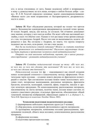 92
его; и когда отклоняюсь от него, бываю недоволен собой и возвращаюсь
к нему с удовольствием; но есть вещи, которые я люблю больше добра – сла-
ву». И Л. Н. Толстой определил основные задачи самосовершенствования:
«Важнее всего для меня исправление от бесхарактерности, раздражитель-
ности и лени».
Задача 18. Идет обсуждение рассказа, который вы только что прочли
вместе. Большинство однокурсников придерживается сходной точки зрения.
И только Андрей, зануда, как всегда, не согласен. Он отчаянно доказывает
свое мнение, которое у него всегда особое. Он ведет себя как настоящий все-
знайка, и всех это обычно злит. Однако в этот раз ваша точка зрения совпада-
ет с тем, что рассказал Андрей. После того как он высказывается, педагог об-
ращается к вам. Вы согласны с Андреем, но знаете, что группа попросту
поднимет вас на смех, если решит, что вы с ним заодно.
Как бы вы поступили в такой ситуации? Можно ли считать поведение
Андрея проявлением его индивидуальности? Насколько окружающие долж-
ны быть терпимы к проявлению человеком своей индивидуальности?
Опираясь на свои школьные наблюдения, оцените, как в школе реализу-
ется требование – развивать индивидуальность ученика?
Задача 19. Создайте педагогический коллаж на тему: «Из чего же,
из чего же, из чего же сделаны эти мальчишки? Из чего же, из чего же,
из чего же сделаны эти девчонки?».
Педагогический коллаж (от фр. – «наклеивание») как способ создания
новых иллюстраций относится к классическому методу оформления. Отли-
чительная черта коллажа – создание нового рисунка из фрагментов иллюст-
раций и текстов. При составлении коллажа можно также использовать заго-
ловки газет, интересные высказывания, рекламные материалы, фрагменты
буклетов, каталогов, календарей, плакатов, афиш, открыток, наклеек и дру-
гую печатную продукцию. По композиционному расположению материала,
наклеиваемому на листы ватмана, полотна ткани, коллаж может состоять из
единого смыслового рисунка; отдельных фрагментов, объединенных общей
тематикой; множества изображений, образующих сериал и т. д. (Пуйман С. А.,
Чечет В.В. Практикум по педагогике: Пособие. Минск, 2003).
Технология подготовки педагогического коллажа
1) формирование небольших творческих групп (до 5 человек);
2) сбор рисунков, иллюстраций, фотоснимков и других материалов;
3) группировка материалов, компоновка коллажа (раскладывание, про-
думывание подписей, общего вида коллажа), композиционное расположение
материала;
4) оформление коллажа;
5) подготовка презентации коллажа.
Copyright ОАО «ЦКБ «БИБКОМ» & ООО «Aгентство Kнига-Cервис»
 