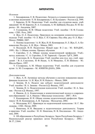 95
ЛИТЕРАТУРА
Основная
1. Бондаревская, Е. В. Педагогика: Личность в гуманистических теориях
и системах воспитания / Е. В. Бондаревская, С. В. Кульневич.– Ростов н/Д, 1999.
2. Борытко, Н. М. Педагогика: Учеб. пособие для студентов высш. учеб.
заведений / Н. М. Борытко, И. А. Соловцова, А. М. Байбаков; Под ред. Н. М. Бо-
рытко.– М.: Академия, 2007.
3. Голованова, Н. Ф. Общая педагогика: Учеб. пособие / Н. Ф. Голова-
нова.– СПб.: Речь, 2005.
4. Жук, О. Л. Педагогика. Практикум на основании компетентностного
подхода: Учеб. пособие / О. Л. Жук, С. Н. Сиренко; Под общ. ред. О. Л. Жук.–
Минск: РИВШ, 2007.
5. Основы педагогики / А. И. Жук, И. И. Казимирская, О. Л. Жук, Е. А. Ко-
новальчик; Под ред. А. И. Жук.– Минск, 2003.
6. Подласый, И. П. Педагогика: Новый курс: В 2 кн.– М.: ВЛАДОС,
1999.– Кн. 1: Общие основы. Процесс обучения.
7. Сергейко, С. А. Общие основы педагогической профессии: Учеб.-
метод. комплекс / С. А. Сергейко, Л. М. Тарантей.– Гродно: ГрГУ, 2009.
8. Сластенин, В. А. Педагогика: Учеб. пособие для студ. пед. учеб. заве-
дений / В. А. Сластенин, И. Ф. Исаев, А. И. Мищенко, Е. Н. Шиянов.– М.:
Школа-Пресс, 1997.
9. Столяренко, А. М. Общая педагогика: Учеб. пособие для студентов
вузов / А. М. Столяренко.– М.: ЮНИТИ-ДАНА, 2006.
Дополнительная
1. Жук, А. И. Активные методы обучения в системе повышения квали-
фикации педагогов / А. И. Жук, Н. Н. Кошель.– Минск, 2004.
2. Зимняя, И. А. Педагог как субъект педагогической деятельности:
Учеб. пособие / И. А. Зимняя.– Ростов н/Д: Феникс, 1997.
3. Зимняя, И. А. Педагогическая психология: Учеб. пособие / И. А. Зим-
няя.– Ростов н/Д: Феникс, 1997.
4. Иванов, Д. А. Компетенции и компетентностный подход в современ-
ном образовании / Д. А. Иванов // Школьные технологии.– 2007.– № 6.
5. Казимирская, И. И. Общие основы педагогической профессии: Прак-
тикум / И. И. Казимирская, А. В. Торхова.– Молодечно, 2002.
6. Молодцова, Н. Г. Практикум по педагогической психологии / Н. Г. Мо-
лодцова.– СПб.: Питер, 2009.
7. Никитина, Н. Н. Введение в педагогическую деятельность: Теория
и практика: Учеб. пособие / Н. Н. Никитина, Н. В. Кислинская.– М.: Акаде-
мия, 2004.
8. Об образовании в Республике Беларусь: Закон Республики Беларусь //
Национальный реестр правовых актов Республики Беларусь.– 2002.–
№ 37, 2/844.
Copyright ОАО «ЦКБ «БИБКОМ» & ООО «Aгентство Kнига-Cервис»
 