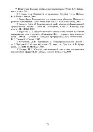 96
9. Педагогика: Большая современная энциклопедия / Сост. Е. С. Рапаце-
вич.– Минск, 2005.
10. Пуйман, С. А. Практикум по педагогике: Пособие / С. А. Пуйман,
В. В. Чечет.– Минск, 2003.
11. Равен, Джон. Компетентность в современном обществе: Выявление,
развитие и реализация / Джон Равен; Пер. с англ.– М.: Когито-центр, 2002.
12. Спенсер, Лайм М. Компетенции at work: Модель профессиональной
эффективности работы / Лайм М. Спенсер-мл., Сайн М. Спенсер; Пер.
с англ.– М.: HIPPO, 2005.
13. Тарантей, В. П. Профессиональное становление учителя в условиях
непрерывного педагогического образования: Дис. … д-ра пед. наук, специаль-
ность 13.00.08 – Теория и методика профессионального образования /
В. П. Тарантей.– Гродно, 2002.
14. Хуторской, А. В. Инновации в общеобразовательной школе /
А. В. Хуторсклй // Методы обучения: Сб. науч. тр.; Под ред. А. В. Хутор-
ского.– М.: ГНУ ИСМО РАО, 2006.
15. Цыркун, И. И. Система инновационной подготовки специалистов
гуманитарной сферы / И. И. Цыркун.– Минск: Тэхналогiя, 2000.
Copyright ОАО «ЦКБ «БИБКОМ» & ООО «Aгентство Kнига-Cервис»
 