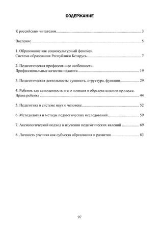 97
СОДЕРЖАНИЕ
К российским читателям......................................................................................... 3
Введение................................................................................................................... 5
1. Образование как социокультурный феномен.
Система образования Республики Беларусь......................................................... 7
2. Педагогическая профессия и ее особенности.
Профессиональные качества педагога................................................................ 19
3. Педагогическая деятельность: сущность, структура, функции.................... 29
4. Ребенок как самоценность и его позиция в образовательном процессе.
Права ребенка ........................................................................................................ 44
5. Педагогика в системе наук о человеке............................................................ 52
6. Методология и методы педагогических исследований................................. 59
7. Аксиологический подход в изучении педагогических явлений .................. 69
8. Личность ученика как субъекта образования и развития ............................. 83
Copyright ОАО «ЦКБ «БИБКОМ» & ООО «Aгентство Kнига-Cервис»
 
