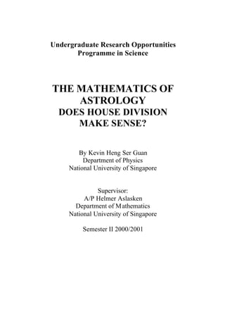 Undergraduate Research Opportunities
Programme in Science
THE MATHEMATICS OF
ASTROLOGY
DOES HOUSE DIVISION
MAKE SENSE?
By Kevin Heng Ser Guan
Department of Physics
National University of Singapore
Supervisor:
A/P Helmer Aslasken
Department of Mathematics
National University of Singapore
Semester II 2000/2001
 