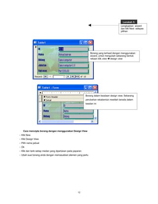Langkah 5:
                                                                                            Lengkapkan wizard
                                                                                            dan klik Next selepas
                                                                                            pilihan




                                                                 Borang yang terhasil dengan menggunakan
                                                                 wizard, untuk mengubah sebarang bentuk
                                                                 rekaan klik view  design view




                                                             Borang dalam keadaan design view. Sebarang
                                                             perubahan rekabentuk mestilah berada dalam
                                                             keadan ini




   Cara mencipta borang dengan menggunakan Design View
- Klik New
- Klik Design View
- Pilih nama jadual
- Ok
- Klik dan tarik setiap medan yang diperlukan pada paparan
- Ubah suai borang anda dengan memasukkan elemen yang perlu




                                                      12
 