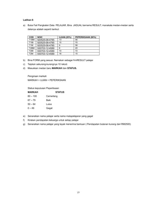 Latihan 6

a)   Buka Fail Pangkalan Data PELAJAR. Bina JADUAL bernama RESULT, manakala medan-medan serta
     datanya adalah seperti berikut:


      COD       NOIC                UJIAN (20%)   PEPERIKSAAN (80%)
      T1BM      920525-08-4785      13            56
      T1BI      920525-08-4785      15            70
      T1M       920525-08-4785      9             58
      T2BM      930703-12-4589      6             45
      T2BI      930703-12-4589      10            72
      T2M       930703-12-4589      18            15


b)   Bina FORM yang sesuai. Namakan sebagai frmRESULT pelajar
c)   Taipkan sekurang-kurangnya 10 rekod.
d)   Masukkan medan baru MARKAH dan STATUS.


     Pengiraan markah
     MARKAH = UJIAN + PEPERIKSAAN


     Status keputusan Peperiksaan
     MARKAH                      STATUS
     80 – 100          Cemerlang
     67 – 79           Baik
     50 – 64           Lulus
     0 – 49            Gagal


e)   Senaraikan nama pelajar serta nama matapelajaran yang gagal
f)   Kirakan pendapatan keluarga untuk setiap pelajar
g)   Senaraikan nama pelajar yang layak menerima bantuan ( Pendapatan bulanan kurang dari RM2500)




                                                   21
 