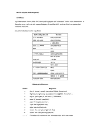 Medan Properti (Field Properies)


  Input Mask

Digunakan dalam medan (table dan queries) dan juga pada text boxes serta combo boxes dalam forms. Ia
digunakan untuk meformat data supaya data yang dimasukkan lebih tepat dan boleh menggurangkan
kesalahan maklumat.

Jadual berikut adalah contoh InputMask

                             Definasi Input mask                      Contoh
                           (000) 000-0000                    (206) 555-0248
                           (999) 999-9999!                   (206) 555-0248
                                                             ( ) 555-0248
                           (000) AAA-AAAA                    (206) 555-TELE
                           #999                              -20
                                                             2000
                           >L????L?000L0                     GREENGR339M3
                                                             MAY R 452B7
                           >L0L 0L0                          T2F 8M4
                           00000-9999                        98115-
                                                             98115-3007
                           >L<??????????????                 Maria
                                                             Pierre
                           ISBN 0-&&&&&&&&&-0                ISBN 1-55615-507-7
                                                             ISBN 0-13-964262-5
                           >LL00000-0000                     DB51392-0493


                          Aksara yang dibenarkan


           Aksara                                       Kegunaan
               0      Digit (0 hingga 9; plus [+] dan minus [-] tidak dibenarkan).
               9      Digit atau ruang kosong (plus [+] dan minus [-] tidak dibenarkan; ).
               #      Digit or space (plus [+] dan minus [-] dibenarkan; ).
               L      Abjad (A hingga Z, mesti diisi).
               ?      Abjad (A hingga Z, optional ).
               A      Abjad atau digit (mesti diisi).
               a      Abjad atau digit (optional).
               &      Aksara atau ruang kosong (mesti diisi).
               C      Aksara atau ruang kosong (optional).
           .,:;-/     Pemisahan titik perpuluhan dan kedudukan digit, tarikh, dan masa.



                                                         5
 