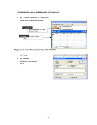 MENGHASILKAN JADUAL MENGGUNAKAN ENTERING DATA


   -   Klik 2 kali pada create table by Entering Data
   -   Jadual sedia untuk dimasukkan data




             Langkah 1:
                    Klik create table by using
                   Entering Data


        Langkah 2:
            Masukkan data anda di
            sini




Mengubahsuai Format Paparan Jadual Yang Telah Dihasilkan


   -   Klik Format

   -   Klik Datasheet
   -   Buat pilihan pada paparan
   -   Klik ok




                                                    8
 
