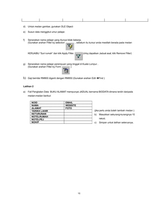 d)   Untuk medan gambar, gunakan OLE Object

e)   Susun data menggikut umur pelajar.


f)   Senaraikan nama pelajar yang ibunya tidak bekerja.
     (Gunakan arahan Filter by selection        , sebelum itu kursur anda mestilah berada pada medan



     KERJAIBU “Suri rumah” dan klik Apply Filter.        Untuj dapatkan Jadual asal, klik Remove Filter)



g)   Senaraikan nama pelajar perempuan yang tinggal di Kuala Lumpur .
     (Gunakan arahan Filter by Form       )



h)   Gaji bernilai RM800 diganti dengan RM850 (Gunakan arahan Edit Find )


Latihan 2

a)   Fail Pangkalan Data BUKU ALAMAT mempunyai JADUAL bernama BIODATA dimana terdiri daripada
     medan-medan berikut:

        NOID                              EMAIL
        NAMA                              WEBSITE
        ALAMAT                            FOTO
        TARIKH LAHIR                                                (jika perlu anda boleh tambah medan )
        KETURUNAN                                                   b)   Masukkan sekurang-kurangnya 10
        NOTELRUMAH
        NOTELPEJ                                                         rekod.
        NOH/P                                                       c)   Simpan untuk latihan seterusnya.




                                                    10
 