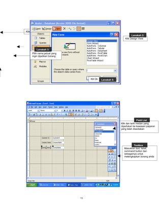 Langkah 1:
Klik New
                                                                   Langkah 2:
                                                             Klik Design View



         Langkah 3:
     Pilih nama jadual yang
     ingin dijadikan borang




                                   Klil Ok   Langkah 5:




                                                                         Field List
                                                          Klik dan tarik medan yang
                                                          diperlukan ke kawasan paparan
                                                          yang telah disediakan




                                                                    Toolbox
                                                            Masukkan text, label,
                                                            command button dan
                                                            sebagainya untuk
                                                            melengkapkan borang anda




                              13
 