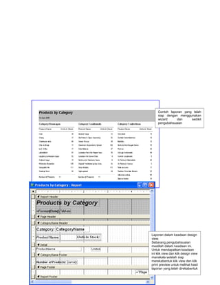 Contoh laporan yang telah
         siap dengan menggunakan
         wizard     dan     sedikit
         pengubahsuaian




     Laporan dalam keadaan design
     view.
     Sebarang pengubahsuaian
     mestilah dalam keadaan ini.
     Untuk mendapatkan keadaan
     ini klik view dan klik design view
     manakala setelah siap
     merekabentuk klik view dan klik
     print preview untuk melihat hasil
16   laporan yang telah direkabentuk
 