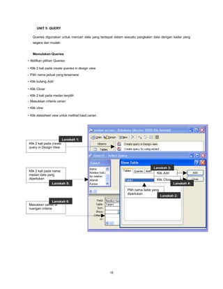 UNIT 5: QUERY

   Queries digunakan untuk mencari data yang terdapat dalam sesuatu pangkalan data dengan kadar yang
   segera dan mudah


   Memulakan Queries

- Aktifkan pilihan Queries
- Klik 2 kali pada create queries in design view
- Pilih nama jadual yang tersenarai

- Klik butang Add
- Klik Close
- Klik 2 kali pada medan terpilih
- Masukkan criteria carian

- Klik view
- Klik datasheet view untuk melihat hasil carian




                           Langkah 1:
 Klik 2 kali pada create
 query in Design View




                                                                              Langkah 3:
 Klik 2 kali pada nama
                                                                                Klik Add
 medan data yang
 diperlukan                                                                     Klik Close
                  Langkah 5:                                                                 Langkah 4:
                                                             Pilih nama table yang
                                                             diperlukan
                                                                                     Langkah 2:
                  Langkah 6:
 Masukkan carian di
 ruangan criteria




                                                   18
 