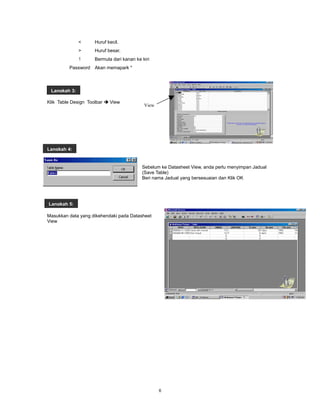 <     Huruf kecil.
              >     Huruf besar.
              !     Bermula dari kanan ke kiri
         Password Akan memapark *



 Langkah 3:

Klik Table Design Toolbar  View
                                           View




Langkah 4:


                                          Sebelum ke Datasheet View, anda perlu menyimpan Jadual
                                          (Save Table)
                                          Beri nama Jadual yang bersesuaian dan Klik OK




Langkah 5:

Masukkan data yang dikehendaki pada Datasheet
View




                                                  6
 