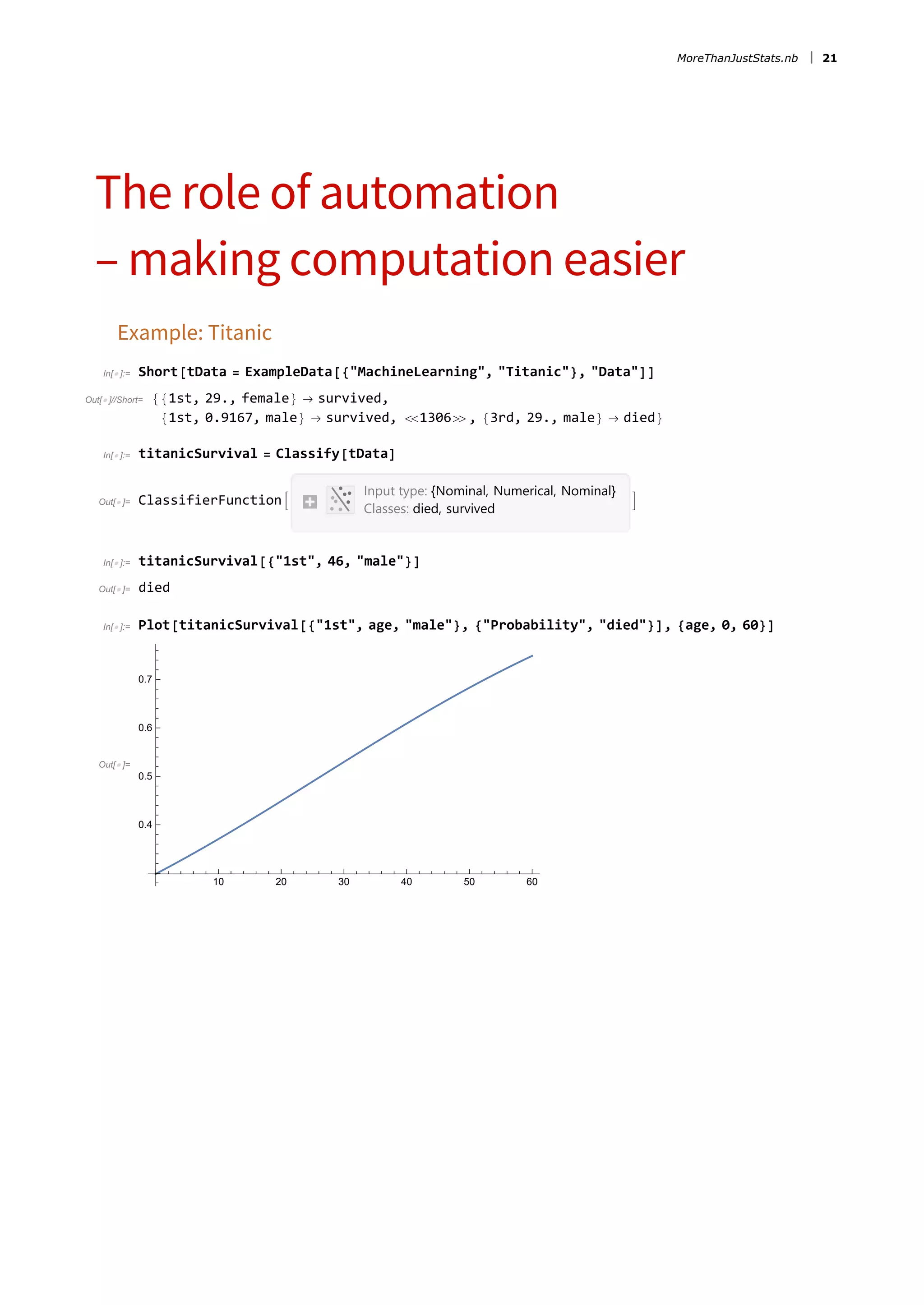 The role of automation
– making computation easier
Example: Titanic
In[ ]:= Short[tData = ExampleData[{&quot;MachineLearning&quot;, &quot;Titanic&quot;}, &quot;Data&quot;]]
Out[ ]//Short= {{1st, 29., female} → survived,
{1st, 0.9167, male} → survived, 1306, {3rd, 29., male} → died}
In[ ]:= titanicSurvival = Classify[tData]
Out[ ]= ClassifierFunction
Input type: {Nominal, Numerical, Nominal}
Classes: died, survived

In[ ]:= titanicSurvival[{&quot;1st&quot;, 46, &quot;male&quot;}]
Out[ ]= died
In[ ]:= Plot[titanicSurvival[{&quot;1st&quot;, age, &quot;male&quot;}, {&quot;Probability&quot;, &quot;died&quot;}], {age, 0, 60}]
Out[ ]=
10 20 30 40 50 60
0.4
0.5
0.6
0.7
MoreThanJustStats.nb 21
 