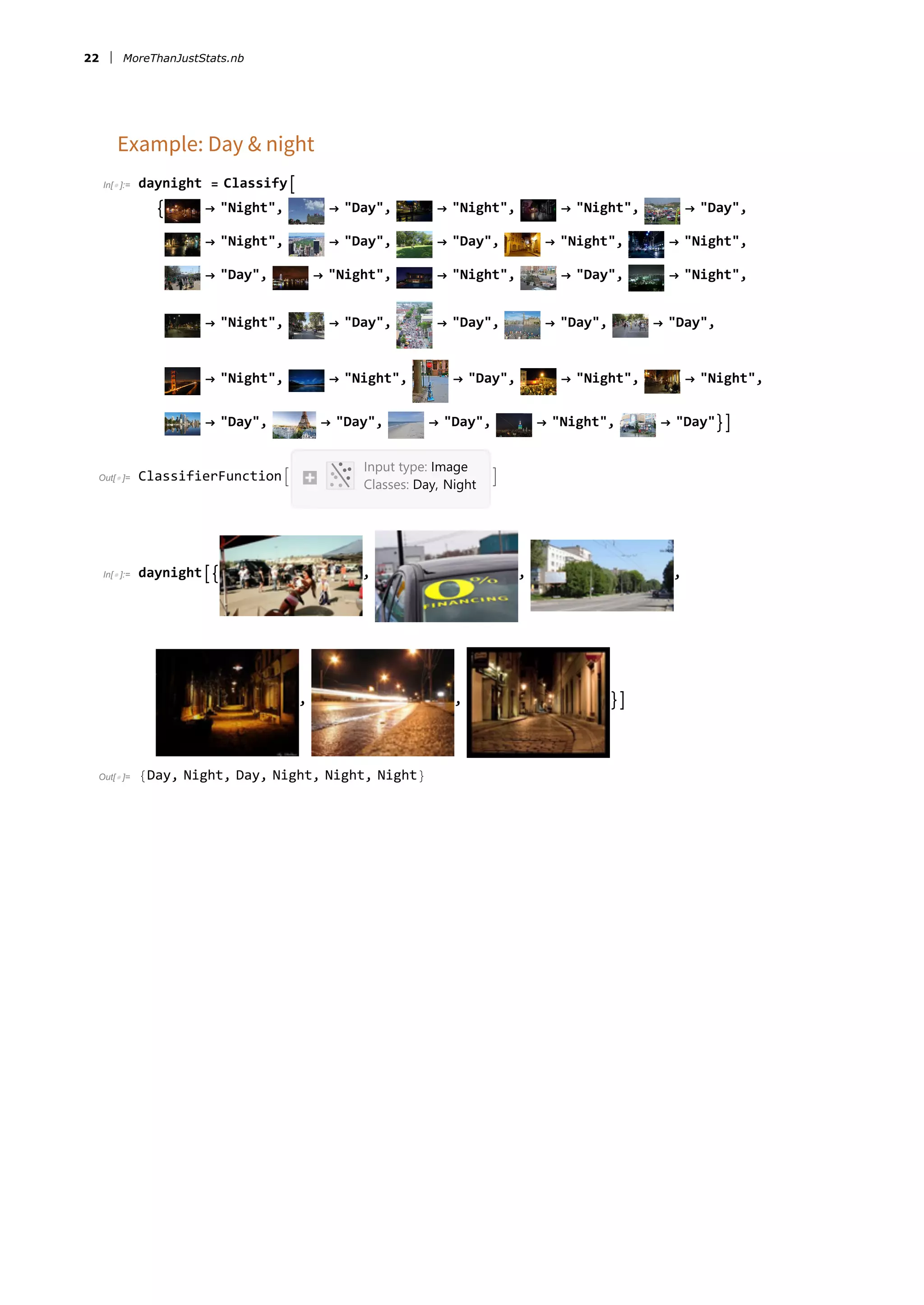 Example: Day &amp; night
In[ ]:= daynight = Classify
 → &quot;Night&quot;, → &quot;Day&quot;, → &quot;Night&quot;, → &quot;Night&quot;, → &quot;Day&quot;,
→ &quot;Night&quot;, → &quot;Day&quot;, → &quot;Day&quot;, → &quot;Night&quot;, → &quot;Night&quot;,
→ &quot;Day&quot;, → &quot;Night&quot;, → &quot;Night&quot;, → &quot;Day&quot;, → &quot;Night&quot;,
→ &quot;Night&quot;, → &quot;Day&quot;, → &quot;Day&quot;, → &quot;Day&quot;, → &quot;Day&quot;,
→ &quot;Night&quot;, → &quot;Night&quot;, → &quot;Day&quot;, → &quot;Night&quot;, → &quot;Night&quot;,
→ &quot;Day&quot;, → &quot;Day&quot;, → &quot;Day&quot;, → &quot;Night&quot;, → &quot;Day&quot;
Out[ ]= ClassifierFunction
Input type: Image
Classes: Day, Night

In[ ]:= daynight , , ,
, , 
Out[ ]= {Day, Night, Day, Night, Night, Night}
22 MoreThanJustStats.nb
 