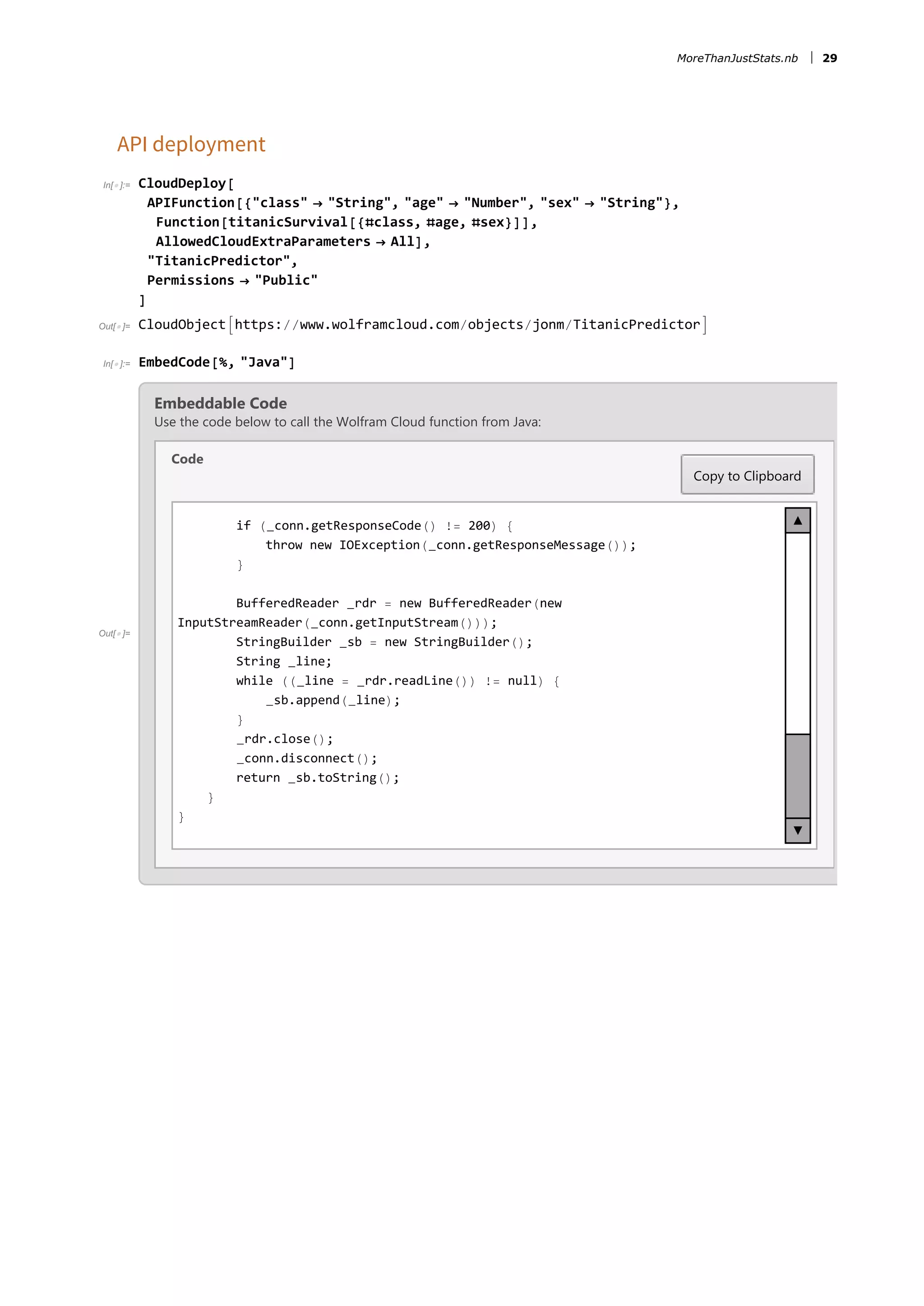 API deployment
In[ ]:= CloudDeploy[
APIFunction[{&quot;class&quot; → &quot;String&quot;, &quot;age&quot; → &quot;Number&quot;, &quot;sex&quot; → &quot;String&quot;},
Function[titanicSurvival[{#class, #age, #sex}]],
AllowedCloudExtraParameters → All],
&quot;TitanicPredictor&quot;,
Permissions → &quot;Public&quot;
]
Out[ ]= CloudObjecthttps://www.wolframcloud.com/objects/jonm/TitanicPredictor
In[ ]:= EmbedCode[%, &quot;Java&quot;]
Out[ ]=
Embeddable Code
Use the code below to call the Wolfram Cloud function from Java:
Code
Copy to Clipboard
if (_conn.getResponseCode() != 200) {
throw new IOException(_conn.getResponseMessage());
}
BufferedReader _rdr = new BufferedReader(new
InputStreamReader(_conn.getInputStream()));
StringBuilder _sb = new StringBuilder();
String _line;
while ((_line = _rdr.readLine()) != null) {
_sb.append(_line);
}
_rdr.close();
_conn.disconnect();
return _sb.toString();
}
}
MoreThanJustStats.nb 29
 