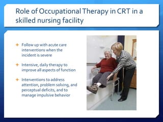 Role of OccupationalTherapy in CRT in a
skilled nursing facility
 Follow up with acute care
interventions when the
incident is severe
 Intensive, daily therapy to
improve all aspects of function
 Interventions to address
attention, problem solving, and
perceptual deficits, and to
manage impulsive behavior
 