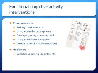 Functional cognitive activity
interventions
 Communication
 Writing thank you cards
 Using a calendar or day planner
 Developing/using a memory book
 Using a telephone, computer
 Creating a list of important numbers
 Healthcare
 Schedule upcoming appointments
 