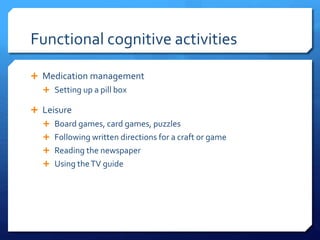 Functional cognitive activities
 Medication management
 Setting up a pill box
 Leisure
 Board games, card games, puzzles
 Following written directions for a craft or game
 Reading the newspaper
 Using theTV guide
 