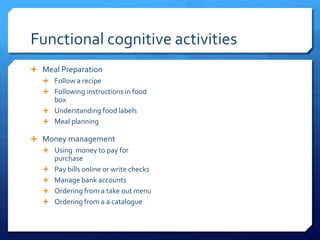 Functional cognitive activities
 Meal Preparation
 Follow a recipe
 Following instructions in food
box
 Understanding food labels
 Meal planning
 Money management
 Using money to pay for
purchase
 Pay bills online or write checks
 Manage bank accounts
 Ordering from a take out menu
 Ordering from a a catalogue
 