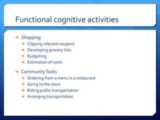 Functional cognitive activities
 Shopping
 Clipping relevant coupons
 Developing grocery lists
 Budgeting
 Estimation of costs
 CommunityTasks
 Ordering from a menu in a restaurant
 Going to the store
 Riding public transportation
 Arranging transportation
 