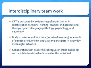 Interdisciplinary team work
 CRT is practiced by a wide range of professionals in
rehabilitation medicine, nursing, physical and occupational
therapy, speech-language pathology, psychology, and
neurology
 Body structures and functions (impaired memory) as a result
of disease or injury limit one’s ability participate in everyday
meaningful activities
 Collaboration with academic colleagues in other disciplines
can facilitate functional outcomes for the individual
 