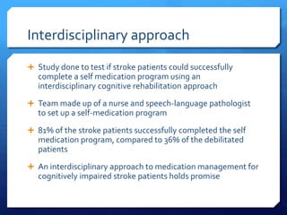 Interdisciplinary approach
 Study done to test if stroke patients could successfully
complete a self medication program using an
interdisciplinary cognitive rehabilitation approach
 Team made up of a nurse and speech-language pathologist
to set up a self-medication program
 81% of the stroke patients successfully completed the self
medication program, compared to 36% of the debilitated
patients
 An interdisciplinary approach to medication management for
cognitively impaired stroke patients holds promise
 