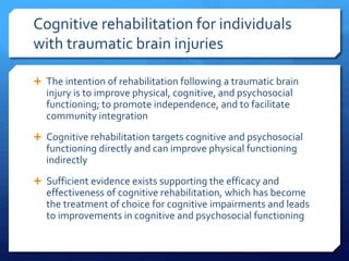 Cognitive rehabilitation for individuals
with traumatic brain injuries
 The intention of rehabilitation following a traumatic brain
injury is to improve physical, cognitive, and psychosocial
functioning; to promote independence, and to facilitate
community integration
 Cognitive rehabilitation targets cognitive and psychosocial
functioning directly and can improve physical functioning
indirectly
 Sufficient evidence exists supporting the efficacy and
effectiveness of cognitive rehabilitation, which has become
the treatment of choice for cognitive impairments and leads
to improvements in cognitive and psychosocial functioning
 