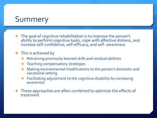Summery
 The goal of cognitive rehabilitation is to improve the person’s
ability to perform cognitive tasks, cope with affective distress, and
increase self-confidence, self-efficacy, and self- awareness
 This is achieved by
 Retraining previously learned skills and residual abilities
 Teaching compensatory strategies
 Making environmental modifications to the person’s domestic and
vocational setting
 Facilitating adjustment to the cognitive disability by increasing
awareness
 These approaches are often combined to optimize the effects of
treatment
 