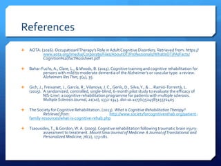 References
 AOTA. (2016). OccupatioanlTherapy’s Role inAdultCognitive Disorders. Retrieved from: https://
www.aota.org//media/Corporate/Files/AboutOT/Professionals/WhatIsOT/PA/Facts/
Cognition%20fact%20sheet.pdf
 Bahar-Fuchs, A., Clare, L., &Woods, B. (2013). Cognitive training and cognitive rehabilitation for
persons with mild to moderate dementia of the Alzheimer’s or vascular type: a review.
Alzheimers ResTher, 5(4), 35.
 Gich, J., Freixanet, J., García, R.,Vilanova, J. C., Genís, D., Silva,Y., & ... Ramió-Torrentà, L.
(2015). A randomized, controlled, single-blind, 6-month pilot study to evaluate the efficacy of
MS-Line!: a cognitive rehabilitation programme for patients with multiple sclerosis.
Multiple SclerosisJournal, 21(10), 1332-1343. doi:10.1177/1352458515572405
 The Society for Cognitive Rehabilitation. (2013). What is Cognitive RehabilitationTherapy?
Retrieved from: http://www.societyforcognitiverehab.org/patient-
family-resources/what-is-cognitive-rehab.php
 Tsaousides,T., &Gordon, W. A. (2009). Cognitive rehabilitation following traumatic brain injury:
assessment to treatment. Mount SinaiJournal of Medicine:AJournal ofTranslational and
Personalized Medicine, 76(2), 173-181.
 