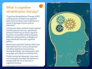 What is cognitive
rehabilitation therapy?
“Cognitive Rehabilitation Therapy (CRT)
is the process of relearning cognitive
skills that have been lost or altered as a
result of damage to brain cells or
chemistry”
A treatment that combines both medical
and therapeutic services, specifically
aimed at restoring as many cognitive
functions as possible while proposing
different compensatory strategies to
help individuals live with cognitive
deficits
Based upon scientific theories that have
been derived from various disciplines
including cognitive neuroscience,
neuropsychology, neurolinguistics and
language and cognitive development
If skills cannot be relearned, new ones
can be taught to enable the patient to
compensate for his or her loss in
cognitive function
http://www.societyforcognitiverehab.org/patient-family-resources/what-is-
cognitive-rehab.php
 