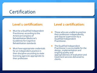 Certification
Level 1 certification:
 Must be a Qualified Independent
Practitioner according to the
American Congress of
Rehabilitation Medicine's
Guidelines for Cognitive
Rehabilitation standards
 Must have appropriate credentials
for an independent practice in
their discipline according to state
licensing agencies appropriate to
their profession
Level 2 certification:
 Those who are unable to practice
their profession independently,
and require supervision by a
Qualified Independent
Practitioner.
 The Qualified Independent
Practitioner is accountable for the
design, implementation and
ongoing quality and
appropriateness of evaluation and
treatment services delivered to
clients.
 