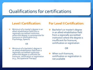 Qualifications for certifications
Level I Certification:
 Minimum of a master's degree in an
allied rehabilitation field from a
regionally accredited institution
where the degree is a prerequisite for
licensure or certification (e.g.,
Psychology, Speech)
OR
 Minimum of a bachelor's degree in
an allied rehabilitation field from a
regionally accredited institution
where the degree is sufficient for
licensure, certification or registration
(e.g., Occupational Therapy)
For Level II Certification:
 Bachelor's or master's degree
in an allied rehabilitation field
from a regionally accredited
institution where the degree is
insufficient for licensure,
certification or registration
OR
 When such licensure,
certification or registration is
not available
 