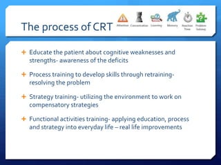 The process of CRT
 Educate the patient about cognitive weaknesses and
strengths- awareness of the deficits
 Process training to develop skills through retraining-
resolving the problem
 Strategy training- utilizing the environment to work on
compensatory strategies
 Functional activities training- applying education, process
and strategy into everyday life – real life improvements
 