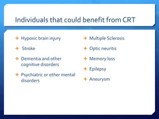 Individuals that could benefit from CRT
 Hypoxic brain injury
 Stroke
 Dementia and other
cognitive disorders
 Psychiatric or other mental
disorders
 Multiple Sclerosis
 Optic neuritis
 Memory loss
 Epilepsy
 Aneurysm
 