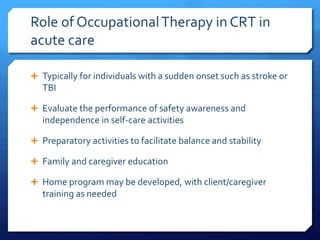 Role of OccupationalTherapy in CRT in
acute care
 Typically for individuals with a sudden onset such as stroke or
TBI
 Evaluate the performance of safety awareness and
independence in self-care activities
 Preparatory activities to facilitate balance and stability
 Family and caregiver education
 Home program may be developed, with client/caregiver
training as needed
 