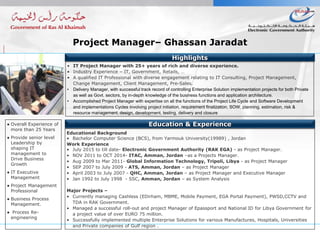 ● Overall Experience of
more than 25 Years
● Provide senior level
Leadership by
shaping IT
management to
Drive Business
Growth
● IT Executive
Management
● Project Management
Professional
● Business Process
Management.
● Process Re-
engineering
Education & Experience
Highlights
Educational Background
• Bachelor Computer Science (BCS), from Yarmouk University(19989) , Jordan
Work Experience
• July 2015 to till date- Electronic Government Authority (RAK EGA) - as Project Manager.
• NOV 2011 to OCT 2014- ITAC, Amman, Jordan –as a Projects Manager.
• Aug 2009 to Mar 2011- Global Information Technology, Tripoli, Libya - as Project Manager
• SEP 2007 to July 2009 - ATS, Amman, Jordan – as Project Manager
• April 2003 to July 2007 - QHC, Amman, Jordan – as Project Manager and Executive Manager
• Jan 1992 to July 1998 - SSC, Amman, Jordan – as System Analysis
Major Projects –
• Currently managing Cashless (EDirham, MBME, Mobile Payment, EGA Portal Payment), PWSD,CCTV and
TDA in RAK Government.
• Managed a successful roll-out and project Manager of Epassport and National ID for Libya Government for
a project value of over EURO 75 million.
• Successfully implemented multiple Enterprise Solutions for various Manufactures, Hospitals, Universities
and Private companies of Gulf region .
• IT Project Manager with 25+ years of rich and diverse experience.
• Industry Experience – IT, Government, Retails, …
• A qualified IT Professional with diverse engagement relating to IT Consulting, Project Management,
Change Management, Client Management, Pre-Sales.
• Delivery Manager, with successful track record of controlling Enterprise Solution implementation projects for both Private
as well as Govt. sectors, by in-depth knowledge of the business functions and application architecture.
• Accomplished Project Manager with expertise on all the functions of the Project Life Cycle and Software Development
and implementations Cycles involving project initiation, requirement finalization, SOW, planning, estimation, risk &
resource management, design, development, testing, delivery and closure
Project Manager– Ghassan Jaradat
 